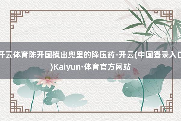 开云体育陈开国摸出兜里的降压药-开云(中国登录入口)Kaiyun·体育官方网站