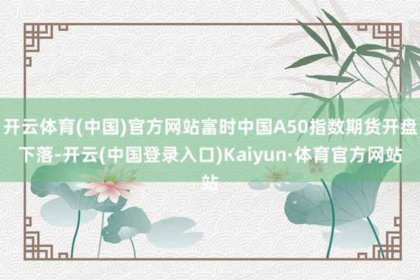 开云体育(中国)官方网站富时中国A50指数期货开盘下落-开云(中国登录入口)Kaiyun·体育官方网站