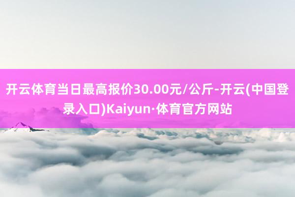 开云体育当日最高报价30.00元/公斤-开云(中国登录入口)Kaiyun·体育官方网站