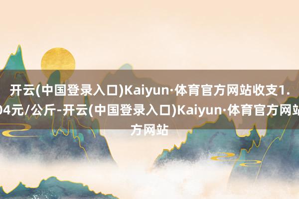 开云(中国登录入口)Kaiyun·体育官方网站收支1.04元/公斤-开云(中国登录入口)Kaiyun·体育官方网站