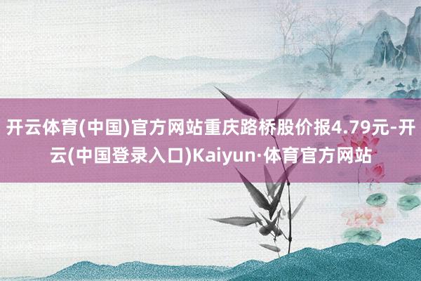 开云体育(中国)官方网站重庆路桥股价报4.79元-开云(中国登录入口)Kaiyun·体育官方网站