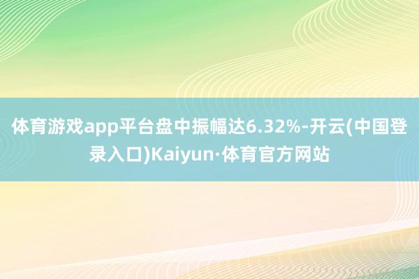 体育游戏app平台盘中振幅达6.32%-开云(中国登录入口)Kaiyun·体育官方网站
