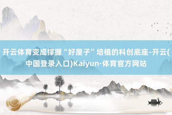 开云体育变成撑握“好屋子”培植的科创底座-开云(中国登录入口)Kaiyun·体育官方网站