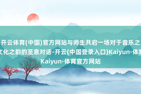 开云体育(中国)官方网站与师生共启一场对于音乐之好意思、文化之韵的至意对话-开云(中国登录入口)Kaiyun·体育官方网站