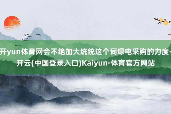 开yun体育网会不绝加大统统这个词绿电采购的力度-开云(中国登录入口)Kaiyun·体育官方网站