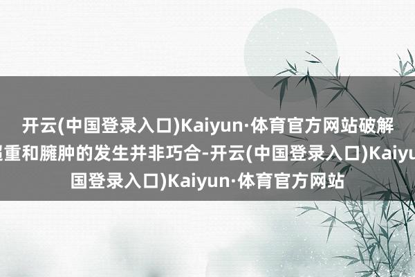 开云(中国登录入口)Kaiyun·体育官方网站破解臃肿逆境\n“超重和臃肿的发生并非巧合-开云(中国登录入口)Kaiyun·体育官方网站