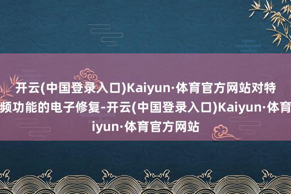开云(中国登录入口)Kaiyun·体育官方网站对特定具有视频功能的电子修复-开云(中国登录入口)Kaiyun·体育官方网站