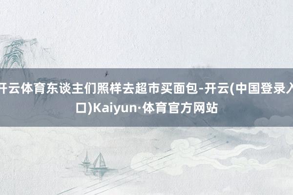 开云体育东谈主们照样去超市买面包-开云(中国登录入口)Kaiyun·体育官方网站