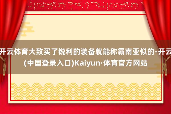 开云体育大致买了锐利的装备就能称霸南亚似的-开云(中国登录入口)Kaiyun·体育官方网站