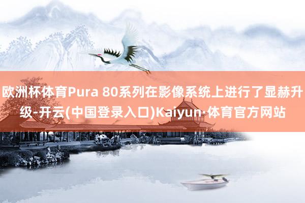 欧洲杯体育Pura 80系列在影像系统上进行了显赫升级-开云(中国登录入口)Kaiyun·体育官方网站