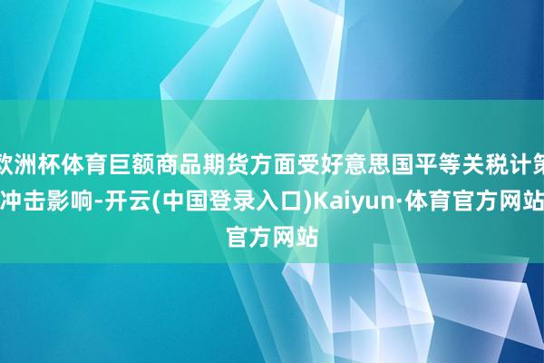 欧洲杯体育巨额商品期货方面受好意思国平等关税计策冲击影响-开云(中国登录入口)Kaiyun·体育官方网站