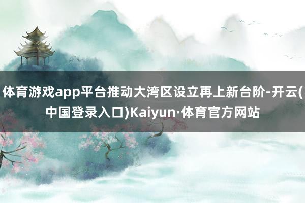 体育游戏app平台推动大湾区设立再上新台阶-开云(中国登录入口)Kaiyun·体育官方网站