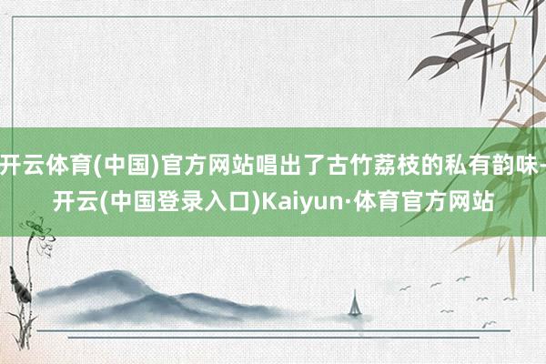 开云体育(中国)官方网站唱出了古竹荔枝的私有韵味-开云(中国登录入口)Kaiyun·体育官方网站