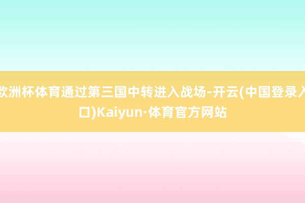 欧洲杯体育通过第三国中转进入战场-开云(中国登录入口)Kaiyun·体育官方网站