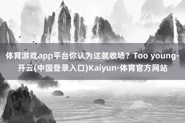 体育游戏app平台你认为这就收场？Too young-开云(中国登录入口)Kaiyun·体育官方网站