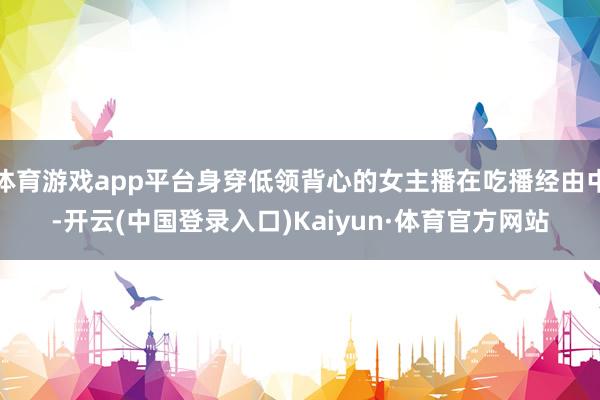 体育游戏app平台身穿低领背心的女主播在吃播经由中-开云(中国登录入口)Kaiyun·体育官方网站