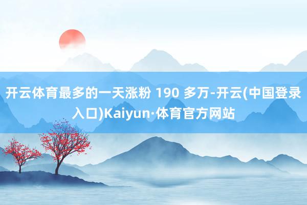 开云体育最多的一天涨粉 190 多万-开云(中国登录入口)Kaiyun·体育官方网站