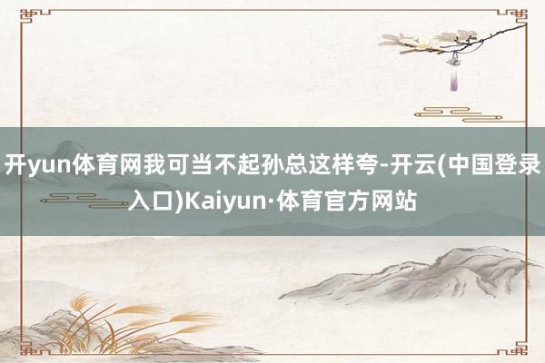 开yun体育网我可当不起孙总这样夸-开云(中国登录入口)Kaiyun·体育官方网站