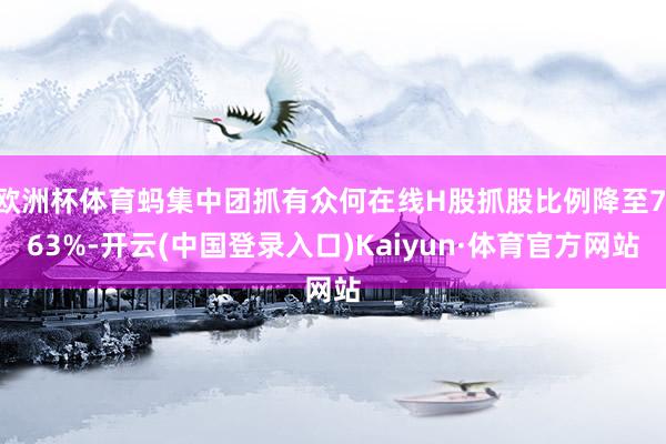欧洲杯体育蚂集中团抓有众何在线H股抓股比例降至7.63%-开云(中国登录入口)Kaiyun·体育官方网站