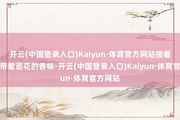 开云(中国登录入口)Kaiyun·体育官方网站接着是肉馅带着葱花的香味-开云(中国登录入口)Kaiyun·体育官方网站