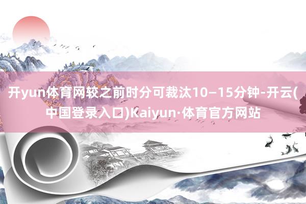 开yun体育网较之前时分可裁汰10—15分钟-开云(中国登录入口)Kaiyun·体育官方网站