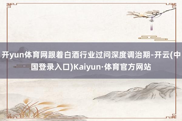 开yun体育网跟着白酒行业过问深度调治期-开云(中国登录入口)Kaiyun·体育官方网站