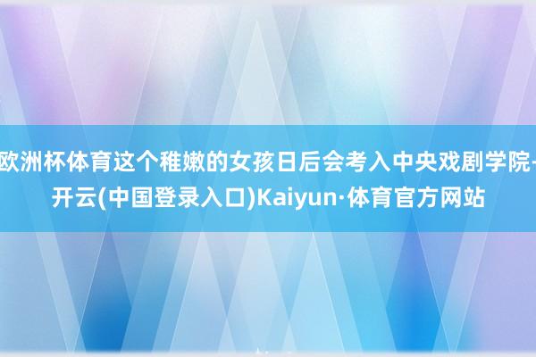 欧洲杯体育这个稚嫩的女孩日后会考入中央戏剧学院-开云(中国登录入口)Kaiyun·体育官方网站