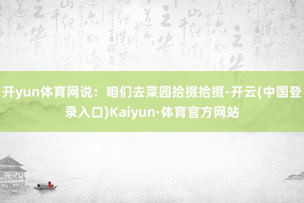 开yun体育网说：咱们去菜园拾掇拾掇-开云(中国登录入口)Kaiyun·体育官方网站