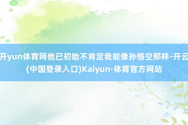 开yun体育网他已初始不肯定我能像孙悟空那样-开云(中国登录入口)Kaiyun·体育官方网站