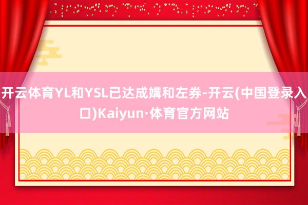 开云体育YL和YSL已达成媾和左券-开云(中国登录入口)Kaiyun·体育官方网站