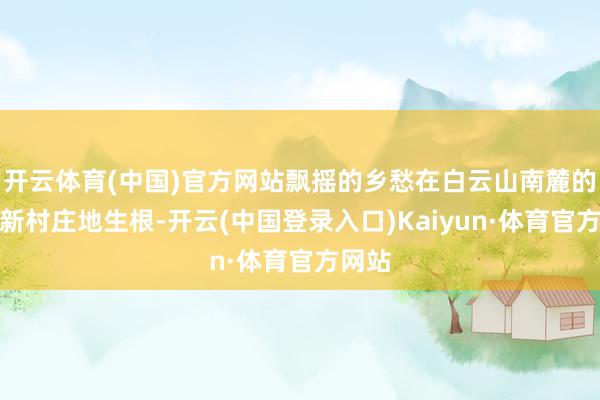 开云体育(中国)官方网站飘摇的乡愁在白云山南麓的华裔新村庄地生根-开云(中国登录入口)Kaiyun·体育官方网站