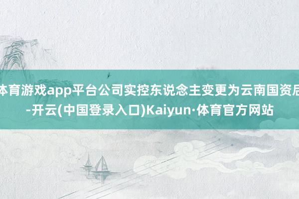 体育游戏app平台公司实控东说念主变更为云南国资后-开云(中国登录入口)Kaiyun·体育官方网站