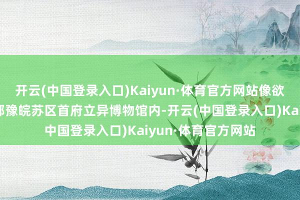 开云(中国登录入口)Kaiyun·体育官方网站像欲要离弦的利箭！”鄂豫皖苏区首府立异博物馆内-开云(中国登录入口)Kaiyun·体育官方网站