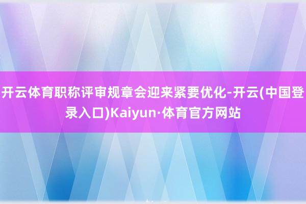 开云体育职称评审规章会迎来紧要优化-开云(中国登录入口)Kaiyun·体育官方网站