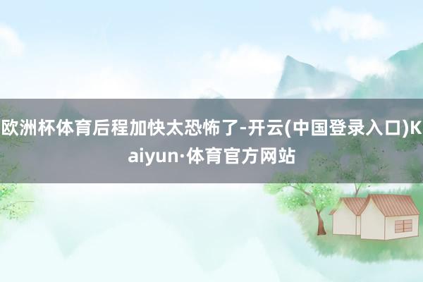 欧洲杯体育后程加快太恐怖了-开云(中国登录入口)Kaiyun·体育官方网站