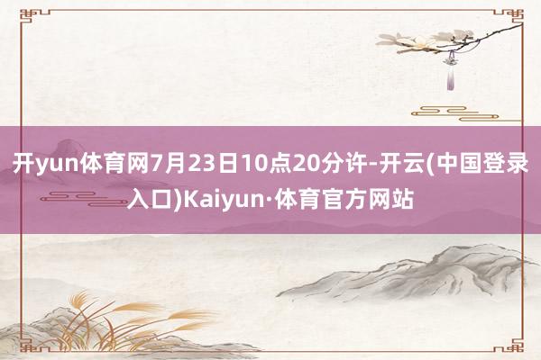 开yun体育网7月23日10点20分许-开云(中国登录入口)Kaiyun·体育官方网站