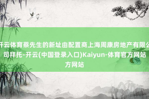 开云体育蔡先生的新址由配置商上海周康房地产有限公司拜托-开云(中国登录入口)Kaiyun·体育官方网站