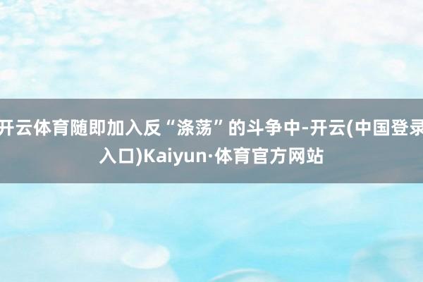 开云体育随即加入反“涤荡”的斗争中-开云(中国登录入口)Kaiyun·体育官方网站