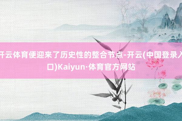 开云体育便迎来了历史性的整合节点-开云(中国登录入口)Kaiyun·体育官方网站