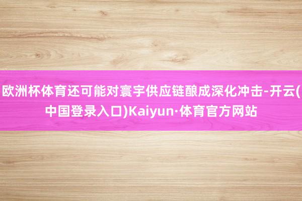 欧洲杯体育还可能对寰宇供应链酿成深化冲击-开云(中国登录入口)Kaiyun·体育官方网站