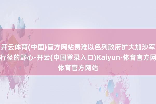 开云体育(中国)官方网站责难以色列政府扩大加沙军事行径的野心-开云(中国登录入口)Kaiyun·体育官方网站