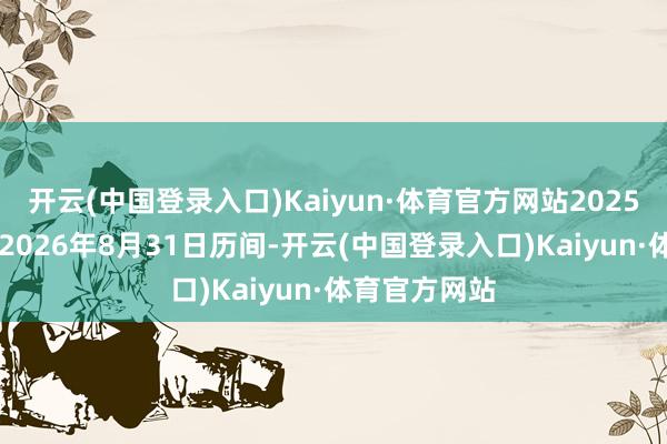 开云(中国登录入口)Kaiyun·体育官方网站2025年9月1日至2026年8月31日历间-开云(中国登录入口)Kaiyun·体育官方网站