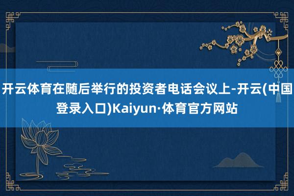 开云体育在随后举行的投资者电话会议上-开云(中国登录入口)Kaiyun·体育官方网站