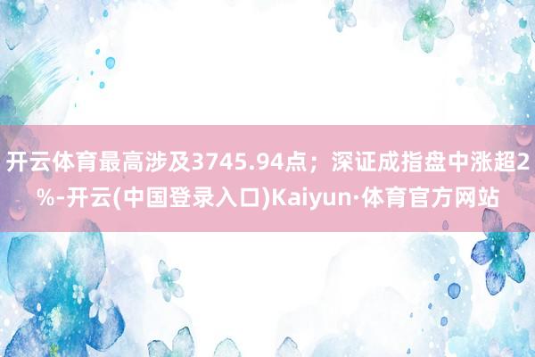 开云体育最高涉及3745.94点；深证成指盘中涨超2%-开云(中国登录入口)Kaiyun·体育官方网站
