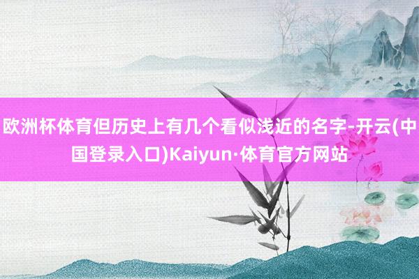 欧洲杯体育但历史上有几个看似浅近的名字-开云(中国登录入口)Kaiyun·体育官方网站