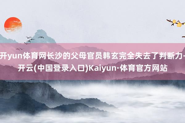 开yun体育网长沙的父母官员韩玄完全失去了判断力-开云(中国登录入口)Kaiyun·体育官方网站