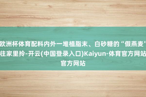 欧洲杯体育配料内外一堆植脂末、白砂糖的“假燕麦”往家里拎-开云(中国登录入口)Kaiyun·体育官方网站