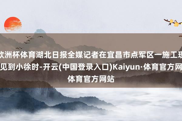 欧洲杯体育湖北日报全媒记者在宜昌市点军区一施工现场见到小徐时-开云(中国登录入口)Kaiyun·体育官方网站