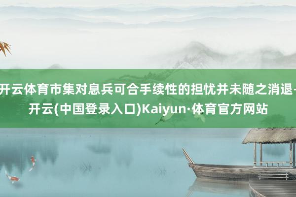 开云体育市集对息兵可合手续性的担忧并未随之消退-开云(中国登录入口)Kaiyun·体育官方网站