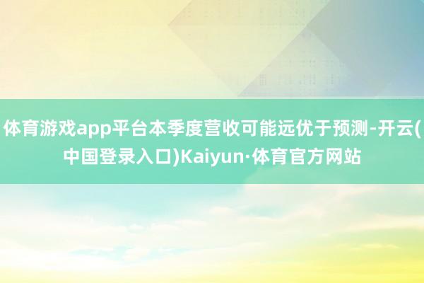 体育游戏app平台本季度营收可能远优于预测-开云(中国登录入口)Kaiyun·体育官方网站
